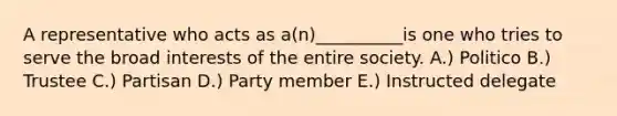 A representative who acts as a(n)__________is one who tries to serve the broad interests of the entire society. A.) Politico B.) Trustee C.) Partisan D.) Party member E.) Instructed delegate