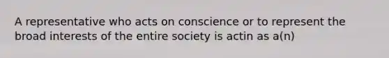 A representative who acts on conscience or to represent the broad interests of the entire society is actin as a(n)