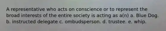 A representative who acts on conscience or to represent the broad interests of the entire society is acting as a(n) a. Blue Dog. b. instructed delegate c. ombudsperson. d. trustee. e. whip.