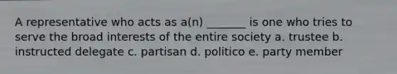 A representative who acts as a(n) _______ is one who tries to serve the broad interests of the entire society a. trustee b. instructed delegate c. partisan d. politico e. party member