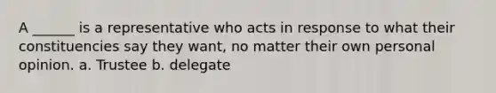 A ______ is a representative who acts in response to what their constituencies say they want, no matter their own personal opinion. a. Trustee b. delegate