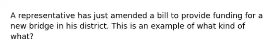 A representative has just amended a bill to provide funding for a new bridge in his district. This is an example of what kind of what?