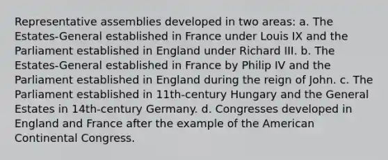 Representative assemblies developed in two areas: a. The Estates-General established in France under Louis IX and the Parliament established in England under Richard III. b. The Estates-General established in France by Philip IV and the Parliament established in England during the reign of John. c. The Parliament established in 11th-century Hungary and the General Estates in 14th-century Germany. d. Congresses developed in England and France after the example of the American Continental Congress.