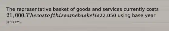 The representative basket of goods and services currently costs 21,000. The cost of this same basket is22,050 using base year prices.