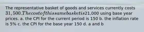 The representative basket of goods and services currently costs 31,500. The cost of this same basket is21,000 using base year prices. a. the CPI for the current period is 150 b. the inflation rate is 5% c. the CPI for the base year 150 d. a and b