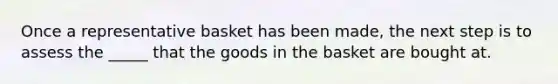 Once a representative basket has been made, the next step is to assess the _____ that the goods in the basket are bought at.