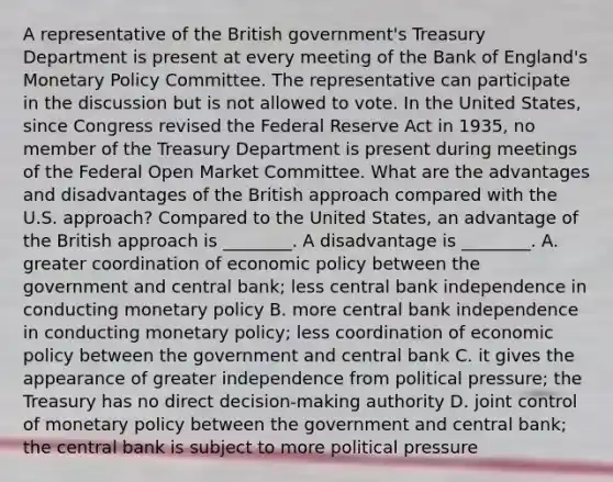 A representative of the British​ government's Treasury Department is present at every meeting of the Bank of​ England's Monetary Policy Committee. The representative can participate in the discussion but is not allowed to vote. In the United​ States, since Congress revised the Federal Reserve Act in​ 1935, no member of the Treasury Department is present during meetings of the Federal Open Market Committee. What are the advantages and disadvantages of the British approach compared with the U.S.​ approach? Compared to the United​ States, an advantage of the British approach is​ ________. A disadvantage is​ ________. A. greater coordination of economic policy between the government and central​ bank; less central bank independence in conducting monetary policy B. more central bank independence in conducting monetary​ policy; less coordination of economic policy between the government and central bank C. it gives the appearance of greater independence from political​ pressure; the Treasury has no direct​ decision-making authority D. joint control of monetary policy between the government and central​ bank; the central bank is subject to more political pressure