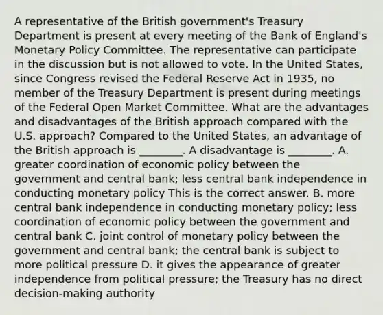 A representative of the British​ government's Treasury Department is present at every meeting of the Bank of​ England's Monetary Policy Committee. The representative can participate in the discussion but is not allowed to vote. In the United​ States, since Congress revised the Federal Reserve Act in​ 1935, no member of the Treasury Department is present during meetings of the Federal Open Market Committee. What are the advantages and disadvantages of the British approach compared with the U.S.​ approach? Compared to the United​ States, an advantage of the British approach is​ ________. A disadvantage is​ ________. A. greater coordination of economic policy between the government and central​ bank; less central bank independence in conducting monetary policy This is the correct answer. B. more central bank independence in conducting monetary​ policy; less coordination of economic policy between the government and central bank C. joint control of monetary policy between the government and central​ bank; the central bank is subject to more political pressure D. it gives the appearance of greater independence from political​ pressure; the Treasury has no direct​ decision-making authority