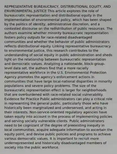 REPRESENTATIVE BUREAUCRACY, DISTRIBUTIONAL EQUITY, AND ENVIRONMENTAL JUSTICE This article explores the role of bureaucratic representation and distributional equity in the implementation of environmental policy, which has been shaped by the politics of identity, administrative discretion, and a contested discourse on the redistribution of public resources. The authors examine whether minority bureaucratic representation fosters policy outputs for race-related disadvantaged communities and whether the behavior of public administrators reflects distributional equity. Linking representative bureaucracy to environmental justice, this research contributes to the understanding of social equity in public administration and sheds light on the relationship between bureaucratic representation and democratic values. Analyzing a nationwide, block-group-level data set, the authors find that a more racially representative workforce in the U.S. Environmental Protection Agency promotes the agency's enforcement actions in communities that have large local-national disparities in minority populations and severe policy problems. The size of the bureaucratic representation effect is larger for neighborhoods that are overburdened with race-related social vulnerability. Evidence for Practice Public administrators can play a critical role in representing the general public, particularly those who have historically been marginalized and underserved, and acting in their interests. Non-service-oriented regulatory agencies have taken equity into account in the process of implementing policies and serving socially vulnerable clients. Public administrators need to be cognizant of the degree of preexisting inequity in local communities, acquire adequate information to ascertain the equity point, and devise public policies and programs to achieve various democratic values. It is important to recruit more underrepresented and historically disadvantaged members of society into the public workforce.