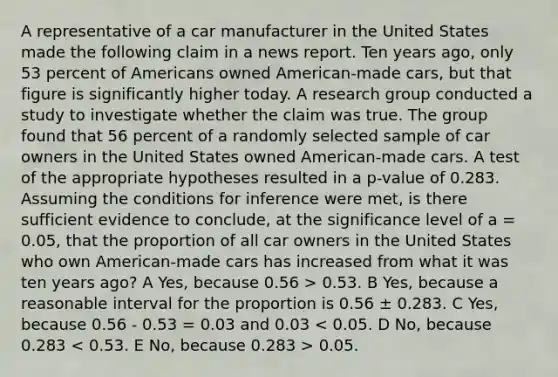 A representative of a car manufacturer in the United States made the following claim in a news report. Ten years ago, only 53 percent of Americans owned American-made cars, but that figure is significantly higher today. A research group conducted a study to investigate whether the claim was true. The group found that 56 percent of a randomly selected sample of car owners in the United States owned American-made cars. A test of the appropriate hypotheses resulted in a p-value of 0.283. Assuming the conditions for inference were met, is there sufficient evidence to conclude, at the significance level of a = 0.05, that the proportion of all car owners in the United States who own American-made cars has increased from what it was ten years ago? A Yes, because 0.56 > 0.53. B Yes, because a reasonable interval for the proportion is 0.56 ± 0.283. C Yes, because 0.56 - 0.53 = 0.03 and 0.03 0.05.