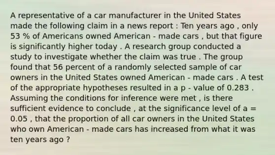 A representative of a car manufacturer in the United States made the following claim in a news report : Ten years ago , only 53 % of Americans owned American - made cars , but that figure is significantly higher today . A research group conducted a study to investigate whether the claim was true . The group found that 56 percent of a randomly selected sample of car owners in the United States owned American - made cars . A test of the appropriate hypotheses resulted in a p - value of 0.283 . Assuming the conditions for inference were met , is there sufficient evidence to conclude , at the significance level of a = 0.05 , that the proportion of all car owners in the United States who own American - made cars has increased from what it was ten years ago ?