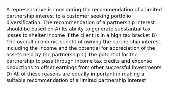 A representative is considering the recommendation of a limited partnership interest to a customer seeking portfolio diversification. The recommendation of a partnership interest should be based on A) Its ability to generate substantial tax losses to shelter income if the client is in a high tax bracket B) The overall economic benefit of owning the partnership interest, including the income and the potential for appreciation of the assets held by the partnership C) The potential for the partnership to pass through income tax credits and expense deductions to offset earnings from other successful investments D) All of these reasons are equally important in making a suitable recommendation of a limited partnership interest