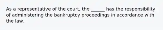 As a representative of the court, the ______ has the responsibility of administering the bankruptcy proceedings in accordance with the law.