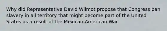 Why did Representative David Wilmot propose that Congress ban slavery in all territory that might become part of the United States as a result of the Mexican-American War.