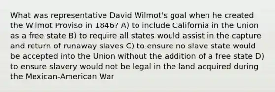 What was representative David Wilmot's goal when he created the Wilmot Proviso in 1846? A) to include California in the Union as a free state B) to require all states would assist in the capture and return of runaway slaves C) to ensure no slave state would be accepted into the Union without the addition of a free state D) to ensure slavery would not be legal in the land acquired during the Mexican-American War