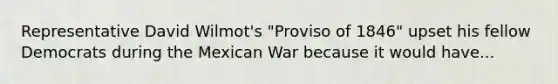 Representative David Wilmot's "Proviso of 1846" upset his fellow Democrats during the Mexican War because it would have...