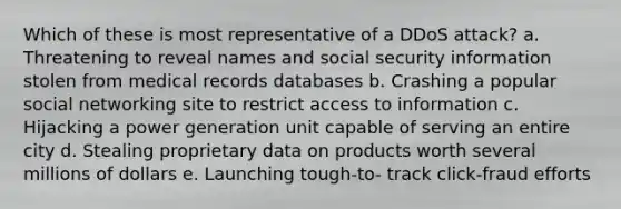 Which of these is most representative of a DDoS attack? a. Threatening to reveal names and social security information stolen from medical records databases b. Crashing a popular social networking site to restrict access to information c. Hijacking a power generation unit capable of serving an entire city d. Stealing proprietary data on products worth several millions of dollars e. Launching tough-to- track click-fraud efforts