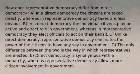 How does representative democracy differ from direct democracy? A) In a direct democracy the citizens are taxed directly, whereas in representative democracy taxes are less obvious. B) In a direct democracy the individual citizens play an active and direct role in government, whereas in representative democracy they elect officials to act on their behalf. C) Unlike direct democracy, representative democracy eliminates the power of the citizens to have any say in government. D) The only difference between the two is the way in which representatives are elected. E) Direct democracy is synonymous with a monarchy, whereas representative democracy allows more citizen involvement in government.