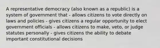 A representative democracy (also known as a republic) is a system of government that - allows citizens to vote directly on laws and policies - gives citizens a regular opportunity to elect government officials - allows citizens to make, veto, or judge statutes personally - gives citizens the ability to debate important constitutional decisions