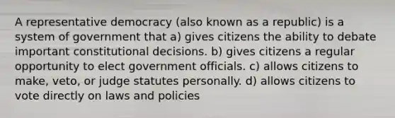 A representative democracy (also known as a republic) is a system of government that a) gives citizens the ability to debate important constitutional decisions. b) gives citizens a regular opportunity to elect government officials. c) allows citizens to make, veto, or judge statutes personally. d) allows citizens to vote directly on laws and policies