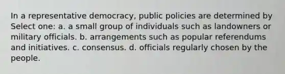 In a representative democracy, public policies are determined by Select one: a. a small group of individuals such as landowners or military officials. b. arrangements such as popular referendums and initiatives. c. consensus. d. officials regularly chosen by the people.