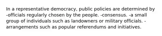 In a representative democracy, public policies are determined by -officials regularly chosen by the people. -consensus. -a small group of individuals such as landowners or military officials. -arrangements such as popular referendums and initiatives.