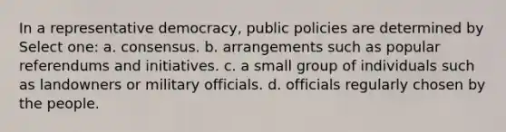 In a representative democracy, public policies are determined by Select one: a. consensus. b. arrangements such as popular referendums and initiatives. c. a small group of individuals such as landowners or military officials. d. officials regularly chosen by the people.