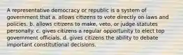 A representative democracy or republic is a system of government that a. allows citizens to vote directly on laws and policies. b. allows citizens to make, veto, or judge statutes personally. c. gives citizens a regular opportunity to elect top government officials. d. gives citizens the ability to debate important constitutional decisions.