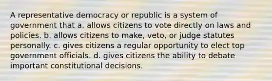 A representative democracy or republic is a system of government that a. allows citizens to vote directly on laws and policies. b. allows citizens to make, veto, or judge statutes personally. c. gives citizens a regular opportunity to elect top government officials. d. gives citizens the ability to debate important constitutional decisions.