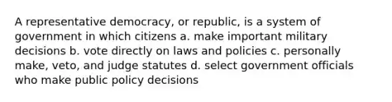 A representative democracy, or republic, is a system of government in which citizens a. make important military decisions b. vote directly on laws and policies c. personally make, veto, and judge statutes d. select government officials who make public policy decisions