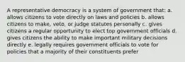 A representative democracy is a system of government that: a. allows citizens to vote directly on laws and policies b. allows citizens to make, veto, or judge statutes personally c. gives citizens a regular opportunity to elect top government officials d. gives citizens the ability to make important military decisions directly e. legally requires government officials to vote for policies that a majority of their constituents prefer