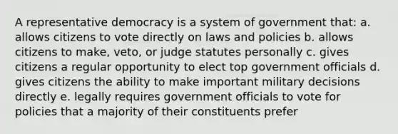 A representative democracy is a system of government that: a. allows citizens to vote directly on laws and policies b. allows citizens to make, veto, or judge statutes personally c. gives citizens a regular opportunity to elect top government officials d. gives citizens the ability to make important military decisions directly e. legally requires government officials to vote for policies that a majority of their constituents prefer