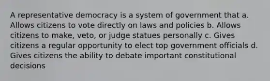 A representative democracy is a system of government that a. Allows citizens to vote directly on laws and policies b. Allows citizens to make, veto, or judge statues personally c. Gives citizens a regular opportunity to elect top government officials d. Gives citizens the ability to debate important constitutional decisions