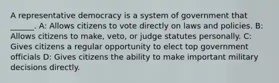 A representative democracy is a system of government that ______. A: Allows citizens to vote directly on laws and policies. B: Allows citizens to make, veto, or judge statutes personally. C: Gives citizens a regular opportunity to elect top government officials D: Gives citizens the ability to make important military decisions directly.