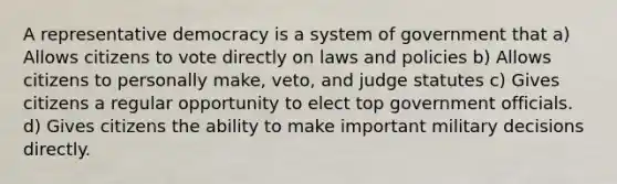 A representative democracy is a system of government that a) Allows citizens to vote directly on laws and policies b) Allows citizens to personally make, veto, and judge statutes c) Gives citizens a regular opportunity to elect top government officials. d) Gives citizens the ability to make important military decisions directly.