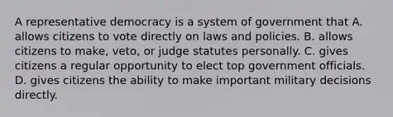 A representative democracy is a system of government that A. allows citizens to vote directly on laws and policies. B. allows citizens to make, veto, or judge statutes personally. C. gives citizens a regular opportunity to elect top government officials. D. gives citizens the ability to make important military decisions directly.