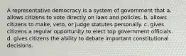 A representative democracy is a system of government that a. allows citizens to vote directly on laws and policies. b. allows citizens to make, veto, or judge statutes personally. c. gives citizens a regular opportunity to elect top government officials. d. gives citizens the ability to debate important constitutional decisions.