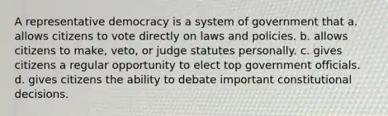 A representative democracy is a system of government that a. allows citizens to vote directly on laws and policies. b. allows citizens to make, veto, or judge statutes personally. c. gives citizens a regular opportunity to elect top government officials. d. gives citizens the ability to debate important constitutional decisions.