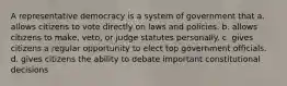 A representative democracy is a system of government that a. allows citizens to vote directly on laws and policies. b. allows citizens to make, veto, or judge statutes personally. c. gives citizens a regular opportunity to elect top government officials. d. gives citizens the ability to debate important constitutional decisions