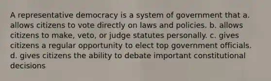 A representative democracy is a system of government that a. allows citizens to vote directly on laws and policies. b. allows citizens to make, veto, or judge statutes personally. c. gives citizens a regular opportunity to elect top government officials. d. gives citizens the ability to debate important constitutional decisions