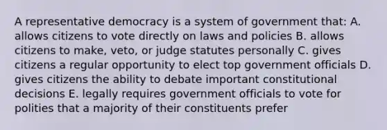 A <a href='https://www.questionai.com/knowledge/k8Xc9K8ALI-representative-democracy' class='anchor-knowledge'>representative democracy</a> is a system of government that: A. allows citizens to vote directly on laws and policies B. allows citizens to make, veto, or judge statutes personally C. gives citizens a regular opportunity to elect top government officials D. gives citizens the ability to debate important constitutional decisions E. legally requires government officials to vote for polities that a majority of their constituents prefer