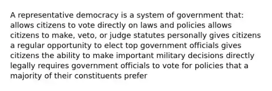 A representative democracy is a system of government that: allows citizens to vote directly on laws and policies allows citizens to make, veto, or judge statutes personally gives citizens a regular opportunity to elect top government officials gives citizens the ability to make important military decisions directly legally requires government officials to vote for policies that a majority of their constituents prefer