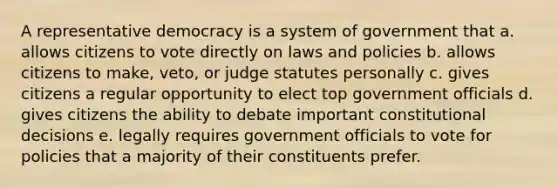 A representative democracy is a system of government that a. allows citizens to vote directly on laws and policies b. allows citizens to make, veto, or judge statutes personally c. gives citizens a regular opportunity to elect top government officials d. gives citizens the ability to debate important constitutional decisions e. legally requires government officials to vote for policies that a majority of their constituents prefer.