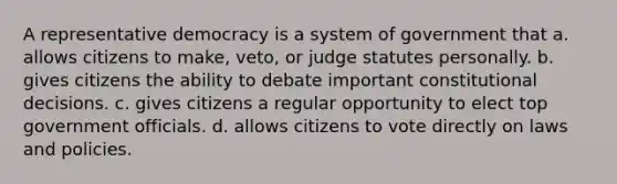 A representative democracy is a system of government that a. allows citizens to make, veto, or judge statutes personally. b. gives citizens the ability to debate important constitutional decisions. c. gives citizens a regular opportunity to elect top government officials. d. allows citizens to vote directly on laws and policies.