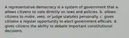 A representative democracy is a system of government that a. allows citizens to vote directly on laws and policies. b. allows citizens to make, veto, or judge statutes personally. c. gives citizens a regular opportunity to elect government officials. d. gives citizens the ability to debate important constitutional decisions.