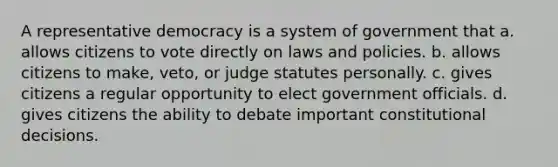 A representative democracy is a system of government that a. allows citizens to vote directly on laws and policies. b. allows citizens to make, veto, or judge statutes personally. c. gives citizens a regular opportunity to elect government officials. d. gives citizens the ability to debate important constitutional decisions.