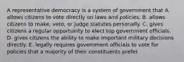 A representative democracy is a system of government that A. allows citizens to vote directly on laws and policies. B. allows citizens to make, veto, or judge statutes personally. C. gives citizens a regular opportunity to elect top government officials. D. gives citizens the ability to make important military decisions directly. E. legally requires government officials to vote for policies that a majority of their constituents prefer.