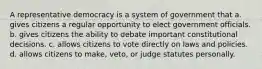 A representative democracy is a system of government that a. gives citizens a regular opportunity to elect government officials. b. gives citizens the ability to debate important constitutional decisions. c. allows citizens to vote directly on laws and policies. d. allows citizens to make, veto, or judge statutes personally.