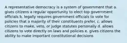 A representative democracy is a system of government that a. gives citizens a regular opportunity to elect top government officials b. legally requires government officials to vote for policies that a majority of their constituents prefer. c. allows citizens to make, veto, or judge statutes personally d. allows citizens to vote directly on laws and policies e. gives citizens the ability to make important constitutional decisions