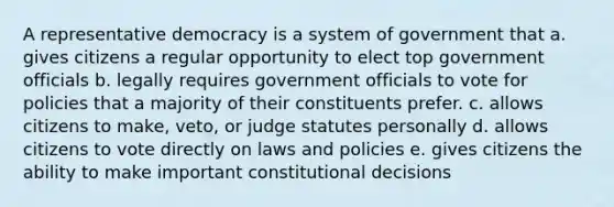 A representative democracy is a system of government that a. gives citizens a regular opportunity to elect top government officials b. legally requires government officials to vote for policies that a majority of their constituents prefer. c. allows citizens to make, veto, or judge statutes personally d. allows citizens to vote directly on laws and policies e. gives citizens the ability to make important constitutional decisions